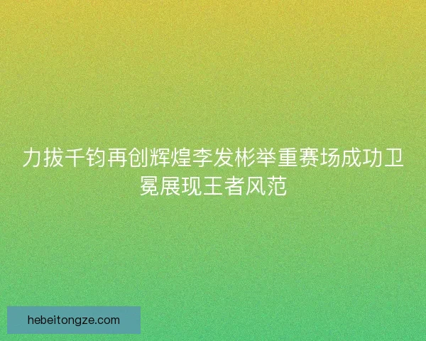 力拔千钧再创辉煌李发彬举重赛场成功卫冕展现王者风范