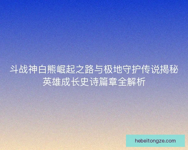 斗战神白熊崛起之路与极地守护传说揭秘英雄成长史诗篇章全解析