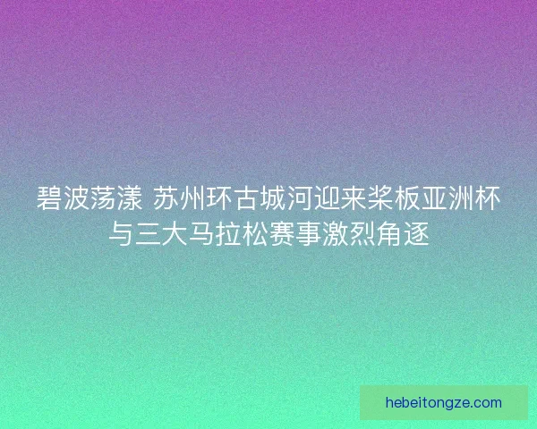 碧波荡漾 苏州环古城河迎来桨板亚洲杯与三大马拉松赛事激烈角逐