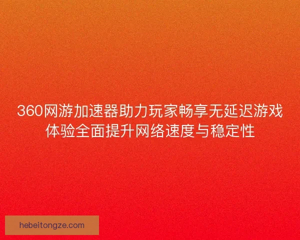 360网游加速器助力玩家畅享无延迟游戏体验全面提升网络速度与稳定性