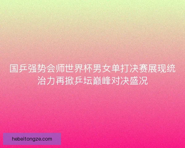 国乒强势会师世界杯男女单打决赛展现统治力再掀乒坛巅峰对决盛况