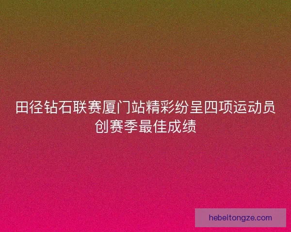 田径钻石联赛厦门站精彩纷呈四项运动员创赛季最佳成绩