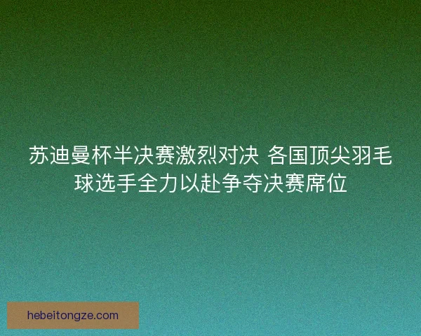 苏迪曼杯半决赛激烈对决 各国顶尖羽毛球选手全力以赴争夺决赛席位