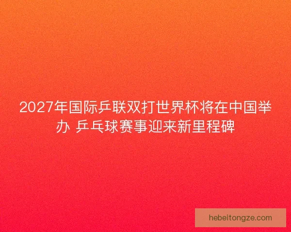2027年国际乒联双打世界杯将在中国举办 乒乓球赛事迎来新里程碑