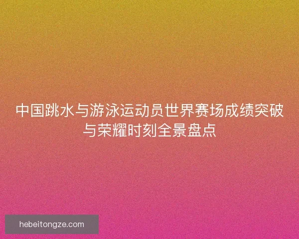 中国跳水与游泳运动员世界赛场成绩突破与荣耀时刻全景盘点