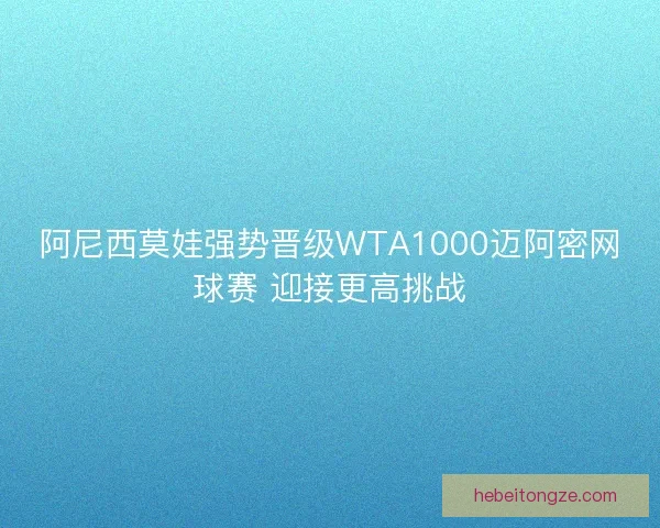 阿尼西莫娃强势晋级WTA1000迈阿密网球赛 迎接更高挑战