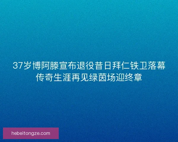 37岁博阿滕宣布退役昔日拜仁铁卫落幕传奇生涯再见绿茵场迎终章