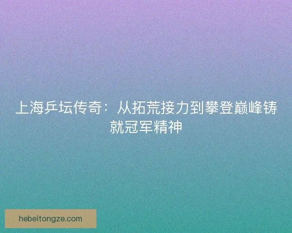 上海乒坛传奇：从拓荒接力到攀登巅峰铸就冠军精神