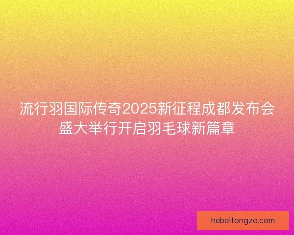 流行羽国际传奇2025新征程成都发布会盛大举行开启羽毛球新篇章