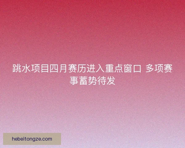跳水项目四月赛历进入重点窗口 多项赛事蓄势待发