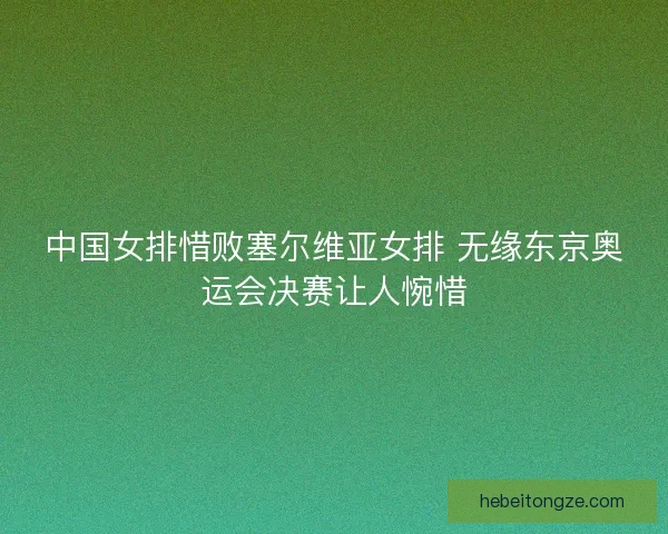 中国女排惜败塞尔维亚女排 无缘东京奥运会决赛让人惋惜