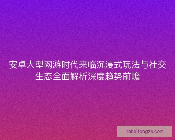 安卓大型网游时代来临沉浸式玩法与社交生态全面解析深度趋势前瞻
