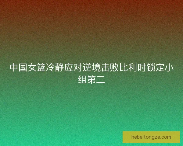 中国女篮冷静应对逆境击败比利时锁定小组第二