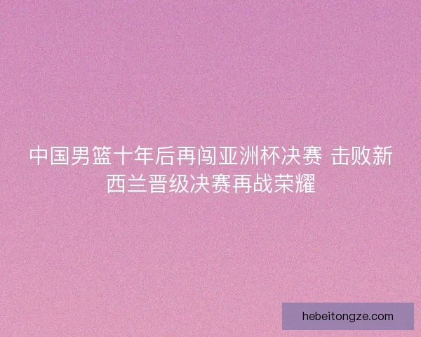 中国男篮十年后再闯亚洲杯决赛 击败新西兰晋级决赛再战荣耀 中国男篮十年后再闯亚洲杯决赛 击败新西兰晋级决赛再战荣耀