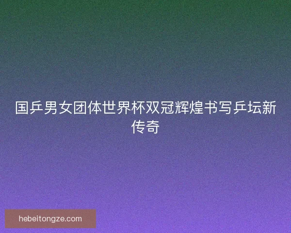 国乒男女团体世界杯双冠辉煌书写乒坛新传奇