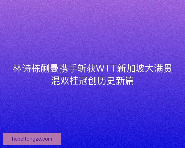 林诗栋蒯曼携手斩获WTT新加坡大满贯混双桂冠创历史新篇