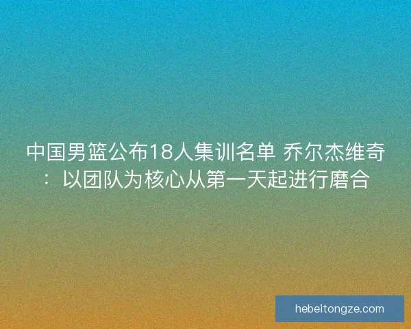 中国男篮公布18人集训名单 乔尔杰维奇：以团队为核心从第一天起进行磨合